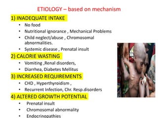 ETIOLOGY – based on mechanism
1) INADEQUATE INTAKE
• No food
• Nutritional ignorance , Mechanical Problems
• Child neglect/abuse , Chromosomal
abnormalities.
• Systemic disease , Prenatal insult
2) CALORIE WASTING
• Vomiting ,Renal disorders,
• Diarrhea, Diabetes Mellitus
3) INCREASED REQUIREMENTS
• CHD , Hyperthyroidism ,
• Recurrent Infection, Chr. Resp.disorders
4) ALTERED GROWTH POTENTIAL
• Prenatal insult
• Chromosomal abnormality
• Endocrinopathies
 