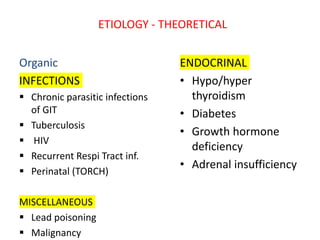 ETIOLOGY - THEORETICAL
Organic
INFECTIONS
 Chronic parasitic infections
of GIT
 Tuberculosis
 HIV
 Recurrent Respi Tract inf.
 Perinatal (TORCH)
MISCELLANEOUS
 Lead poisoning
 Malignancy
ENDOCRINAL
• Hypo/hyper
thyroidism
• Diabetes
• Growth hormone
deficiency
• Adrenal insufficiency
 