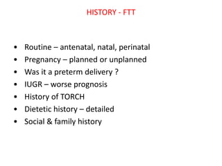 HISTORY - FTT
• Routine – antenatal, natal, perinatal
• Pregnancy – planned or unplanned
• Was it a preterm delivery ?
• IUGR – worse prognosis
• History of TORCH
• Dietetic history – detailed
• Social & family history
 