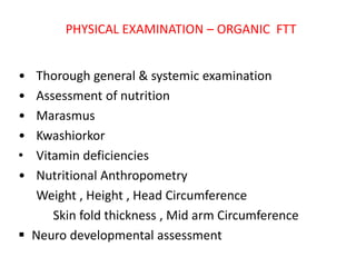 PHYSICAL EXAMINATION – ORGANIC FTT
• Thorough general & systemic examination
• Assessment of nutrition
• Marasmus
• Kwashiorkor
• Vitamin deficiencies
• Nutritional Anthropometry
Weight , Height , Head Circumference
Skin fold thickness , Mid arm Circumference
 Neuro developmental assessment
 
