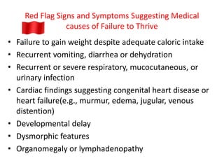 Red Flag Signs and Symptoms Suggesting Medical
causes of Failure to Thrive
• Failure to gain weight despite adequate caloric intake
• Recurrent vomiting, diarrhea or dehydration
• Recurrent or severe respiratory, mucocutaneous, or
urinary infection
• Cardiac findings suggesting congenital heart disease or
heart failure(e.g., murmur, edema, jugular, venous
distention)
• Developmental delay
• Dysmorphic features
• Organomegaly or lymphadenopathy
 