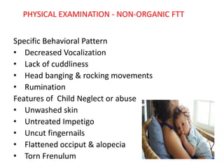 PHYSICAL EXAMINATION - NON-ORGANIC FTT
Specific Behavioral Pattern
• Decreased Vocalization
• Lack of cuddliness
• Head banging & rocking movements
• Rumination
Features of Child Neglect or abuse
• Unwashed skin
• Untreated Impetigo
• Uncut fingernails
• Flattened occiput & alopecia
• Torn Frenulum
 