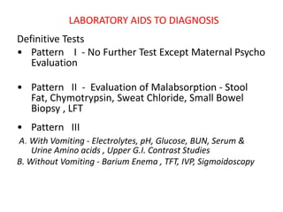 LABORATORY AIDS TO DIAGNOSIS
Definitive Tests
• Pattern I - No Further Test Except Maternal Psycho
Evaluation
• Pattern II - Evaluation of Malabsorption - Stool
Fat, Chymotrypsin, Sweat Chloride, Small Bowel
Biopsy , LFT
• Pattern III
A. With Vomiting - Electrolytes, pH, Glucose, BUN, Serum &
Urine Amino acids , Upper G.I. Contrast Studies
B. Without Vomiting - Barium Enema , TFT, IVP, Sigmoidoscopy
 