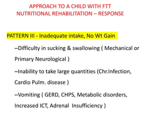 APPROACH TO A CHILD WITH FTT
NUTRITIONAL REHABILITATION – RESPONSE
PATTERN III - Inadequate intake, No Wt Gain
–Difficulty in sucking & swallowing ( Mechanical or
Primary Neurological )
–Inability to take large quantities (Chr.Infection,
Cardio Pulm. disease )
–Vomiting ( GERD, CHPS, Metabolic disorders,
Increased ICT, Adrenal Insufficiency )
 