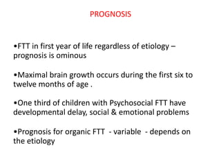 PROGNOSIS
•FTT in first year of life regardless of etiology –
prognosis is ominous
•Maximal brain growth occurs during the first six to
twelve months of age .
•One third of children with Psychosocial FTT have
developmental delay, social & emotional problems
•Prognosis for organic FTT - variable - depends on
the etiology
 