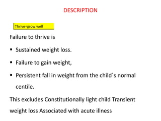 DESCRIPTION
Failure to thrive is
 Sustained weight loss.
 Failure to gain weight,
 Persistent fall in weight from the child`s normal
centile.
This excludes Constitutionally light child Transient
weight loss Associated with acute illness
Thrive=grow well
 