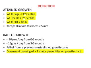 DEFINITION
ATTAINED GROWTH
• Wt for age < 3rd Centile
• Wt for Ht < 5th Centile
• Wt for Ht < 80 %
• Triceps skin fold thickness < 5 mm
RATE OF GROWTH
• < 20gms /day from 0-3 months
• <15gms / day from 3-6 months
• Fall of from a previously established growth curve
• Downward crossing of > 2 major percentiles on growth chart
 