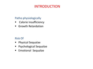 INTRODUCTION
Patho physiologically
 Calorie Insufficiency
 Growth Retardation
Risk Of
 Physical Sequalae
 Psychological Sequalae
 Emotional Sequalae
 