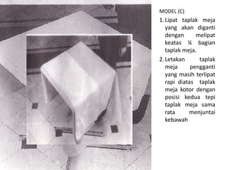 MODEL (C)
1.Lipat taplak meja
yang akan diganti
dengan melipat
keatas ¼ bagian
taplak meja.
2.Letakan taplak
meja pengganti
yang masih terlipat
rapi diatas taplak
meja kotor dengan
posisi kedua tepi
taplak meja sama
rata menjuntai
kebawah
 