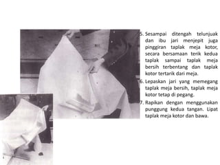 5. Sesampai ditengah telunjuak
dan ibu jari menjepit juga
pinggiran taplak meja kotor,
secara bersamaan terik kedua
taplak sampai taplak meja
bersih terbentang dan taplak
kotor tertarik dari meja.
6. Lepaskan jari yang memegang
taplak meja bersih, taplak meja
kotor tetap di pegang.
7. Rapikan dengan menggunakan
punggung kedua tangan. Lipat
taplak meja kotor dan bawa.
 