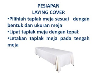 PESIAPAN
LAYING COVER
•Pilihlah taplak meja sesuai dengan
bentuk dan ukuran meja
•Lipat taplak meja dengan tepat
•Letakan taplak meja pada tengah
meja
 