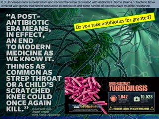 http://www.cdc.gov/drugresistance/images/3-tuberculosis.png
https://iappe.files.wordpress.com/2015/09/1utoyp8uaxogawyqvmjq8_a.jpg
6.3.U8 Viruses lack a metabolism and cannot therefore be treated with antibiotics. Some strains of bacteria have
evolved with genes that confer resistance to antibiotics and some strains of bacteria have multiple resistance.
 