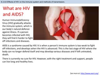 6.3.A3 Effects of HIV on the immune system and methods of transmission.
Human Immunodeficiency
Virus (HIV) gradually attacks
the immune system, which is
our body’s natural defence
against illness. If a person
becomes infected with HIV,
they will find it harder to fight
off infections and diseases.
What are HIV
and AIDS?
See more at: http://www.avert.org/
AIDS is a syndrome caused by HIV. It is when a person’s immune system is too weak to fight
off infections, and develops when the HIV is advanced. This is the last stage of HIV where the
body can no longer defend itself and may develop various diseases and if left untreated,
death.
There is currently no cure for HIV. However, with the right treatment and support, people
can live long and healthy lives.
 