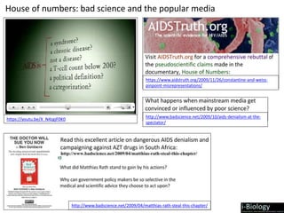 https://www.aidstruth.org/2009/11/26/constantine-and-weiss-
pinpoint-misrepresentations/
https://youtu.be/X_N4zgjF0K0
http://www.badscience.net/2009/04/matthias-rath-steal-this-chapter/
http://www.badscience.net/2009/10/aids-denialism-at-the-
spectator/
House of numbers: bad science and the popular media
 