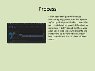 Process
I then added the part where I was
introducing my guest it took me a phew
try's to get it right so I had to cut out the
parts that didn’t go to well. I then had to
make sure it didn’t sound like there was
a cut so I moved the sound closer to the
start sound so it sounded like it was in
one take I did this for all of the different
sounds
 