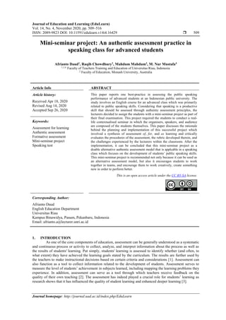 Journal of Education and Learning (EduLearn)
Vol. 14, No. 4, November 2020, pp. 509~516
ISSN: 2089-9823 DOI: 10.11591/edulearn.v14i4.16429  509
Journal homepage: http://journal.uad.ac.id/index.php/EduLearn
Mini-seminar project: An authentic assessment practice in
speaking class for advanced students
Afrianto Daud1
, Raqib Chowdhury2
, Mahdum Mahdum3
, M. Nur Mustafa4
1,3,4
Faculty of Teachers Training and Education of Universitas Riau, Indonesia
2
Faculty of Education, Monash University, Australia
Article Info ABSTRACT
Article history:
Received Apr 18, 2020
Revised Aug 14, 2020
Accepted Sep 26, 2020
This paper reports one best-practice in assessing the public speaking
performance of advanced students at an Indonesian public university. The
study involves an English course for an advanced class which was primarily
related to public speaking skills. Considering that speaking is a productive
skill that should be assessed through authentic assessment principles, the
lecturers decided to assign the students with a mini-seminar project as part of
their final examination. This project required the students to conduct a real-
life contextualised seminar in which the organisers, speakers, and audience
are composed of the students themselves. This paper discusses the rationale
behind the planning and implementation of this successful project which
involved a synthesis of assessment of, for, and as learning and critically
evaluates the procedures of the assessment, the rubric developed therein, and
the challenges experienced by the lecturers within the classroom. After the
implementation, it can be concluded that this mini-seminar project as a
doable alternative authentic assessment model that is applcable in a speaking
class which focuses on the development of students’ public speaking skills.
This mini-seminar project is recommended not only because it can be used as
an alternative assessment model, but also it encourages students to work
together in teams, and encourage them to work creatively, create something
new in order to perform better.
Keywords:
Assessment for learning
Authentic assessment
Formative assessment
Mini-seminar project
Speaking test
This is an open access article under the CC BY-SA license.
Corresponding Author:
Afrianto Daud
English Education Department
Universitas Riau
Kampus Binawidya, Panam, Pekanbaru, Indonesia
Email: afrianto.a@lecturer.unri.ac.id
1. INTRODUCTION
As one of the core components of education, assessment can be generally understood as a systematic
and continuous process or activity to collect, analyze, and interpret information about the process as well as
the results of students' learning. Put simply, students' learning is assessed to identify whether (and often, to
what extent) they have achieved the learning goals stated by the curriculum. The results are further used by
the teachers to make instructional decisions based on certain criteria and considerations [1]. Assessment can
also function as a tool to collect information related to the development of students. Assessment serves to
measure the level of students’ achievement in subjects learned, including mapping the learning problems they
experience. In addition, assessment can serve as a tool through which teachers receive feedback on the
quality of their own teaching [2]. The assessment has indeed played a crucial role for students’ learning as
research shows that it has influenced the quality of student learning and enhanced deeper learning [3].
 