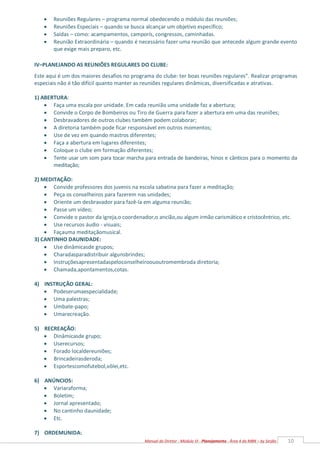 10
Manual do Diretor - Módulo VI - Planejamento - Área 4 da MBN – by Serjão
 Reuniões Regulares – programa normal obedecendo o módulo das reuniões;
 Reuniões Especiais – quando se busca alcançar um objetivo específico;
 Saídas – como: acampamentos, camporís, congressos, caminhadas.
 Reunião Extraordinária – quando é necessário fazer uma reunião que antecede algum grande evento
que exige mais preparo, etc.
IV–PLANEJANDO AS REUNIÕES REGULARES DO CLUBE:
Este aqui é um dos maiores desafios no programa do clube: ter boas reuniões regulares”. Realizar programas
especiais não é tão difícil quanto manter as reuniões regulares dinâmicas, diversificadas e atrativas.
1) ABERTURA:
 Faça uma escala por unidade. Em cada reunião uma unidade faz a abertura;
 Convide o Corpo de Bombeiros ou Tiro de Guerra para fazer a abertura em uma das reuniões;
 Desbravadores de outros clubes também podem colaborar;
 A diretoria também pode ficar responsável em outros momentos;
 Use de vez em quando mastros diferentes;
 Faça a abertura em lugares diferentes;
 Coloque o clube em formação diferentes;
 Tente usar um som para tocar marcha para entrada de bandeiras, hinos e cânticos para o momento da
meditação;
2) MEDITAÇÃO:
 Convide professores dos juvenis na escola sabatina para fazer a meditação;
 Peça os conselheiros para fazerem nas unidades;
 Oriente um desbravador para fazê-la em alguma reunião;
 Passe um vídeo;
 Convide o pastor da igreja,o coordenador,o ancião,ou algum irmão carismático e cristocêntrico, etc.
 Use recursos áudio - visuais;
 Façauma meditaçãomusical.
3) CANTINHO DAUNIDADE:
 Use dinâmicasde grupos;
 Charadasparadistribuir algunsbrindes;
 Instruçõesapresentadaspeloconselheiroououtromembroda diretoria;
 Chamada,apontamentos,cotas.
4) INSTRUÇÃO GERAL:
 Podeserumaespecialidade;
 Uma palestras;
 Umbate-papo;
 Umarecreação.
5) RECREAÇÃO:
 Dinâmicasde grupo;
 Userecursos;
 Forado localdereuniões;
 Brincadeirasderoda;
 Esportescomofutebol,vôlei,etc.
6) ANÚNCIOS:
 Variaraforma;
 Boletim;
 Jornal apresentado;
 No cantinho daunidade;
 Etc.
7) ORDEMUNIDA:
 