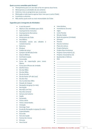 12
Manual do Diretor - Módulo VI - Planejamento - Área 4 da MBN – by Serjão
Quais os erros cometidos pelo Diretor?
 Planejamento para um ano não se faz em apenas duas horas.
 Menosprezou as atividades do ano anterior.
 Valorizou mais os programas que as pessoas.
 Motivação errada (queria apenas fazer mais que o outro Clube).
 Incentivou o ativismo.
 Não avaliou quais eram as reais necessidades do Clube.
Sugestões para cronograma de Atividades:
 A voz do juvenil
 Abertura das atividades para 2016
 Acampamento Instrutivo
 Acampamento Recreativo
 Ação Solidária
 Aniversário do Clube
 Ano Bíblico
 Atividades sociais aos sábados à
noite(trimestre)
 Batismos
 Bivaque
 Calebe de Lenço
 Camporí da Missão/União
 Classes Bíblicas
 Confraternização
 Convenção
 Curso de capacitação para novos
líderes
 Curso para Oficiais de Unidade
 Desfile Cívico
 Dia das Mães
 Dia das Mães
 Dia do Ancião
 Dia do Pastor (4º sáb /out)
 Dia dos Pais
 Dia mundial dos DBVs
 Doação de Sangue
 Recepção da Igreja (1x mês)
 Recreação
 Reunião com Pais
 Reunião semanal
 Semana do Calvário
 Sopão
 Sorvetada
 Visita a Asilo
 Visita a Autoridades
 Visitação
 Domingo Total
 Escala de Recepção na Igreja (1x mês)
 Especialidades
 Excursão
 Feira de Saúde
 Festival de música
 Gincana
 Hora Social
 Intercâmbios
 Investiduras (3x ano)
 Jogos
 Junta Panelas
 Missão Calebe
 Noite de pijamas (Unidade)
 Olimporí
 Passeio
 Passeio Ciclístico
 Plano de Leitura
 Projeto Balsamo
 Projeto Boa Vizinhança
 Projetos Comunitários (2)
 Projetos missionários (3)
 Quebrando o Silêncio
 PCD
 ____________________________
 ____________________________
 ____________________________
 ____________________________
 ____________________________
 ____________________________
 ____________________________
 ____________________________
 ____________________________
 ____________________________
 ____________________________
 ____________________________
 ____________________________
 ____________________________
 ____________________________
 ____________________________
 ____________________________
 ____________________________
 ____________________________
 ____________________________
 ____________________________
 ____________________________
 ____________________________
 ____________________________
 ____________________________
 ____________________________
 ____________________________
 ____________________________
 ____________________________


 