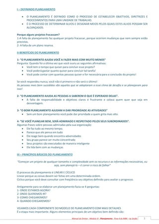 3
Manual do Diretor - Módulo VI - Planejamento - Área 4 da MBN – by Serjão
I – DEFININDO PLANEJAMENTO
 O PLANEJAMENTO É DEFINIDO COMO O PROCESSO DE ESTABELECER OBJETIVOS, DIRETRIZES E
PROCEDIMENTOS PARA UMA UNIDADE DE TRABALHO.
 É O PROCESSO DE DETERMINAR ALVOS E DESIGNAR MEIOS PELOS QUAIS ESTES ALVOS POSSAM SER
ALCANÇADOS.
Porque alguns projetos fracassam?
1-A falta de planejamento faz qualquer projeto fracassar, porque ocorrem mudanças que nem sempre estão
previstas.
2- A falta de um plano reserva.
II-BENEFÍCIOS DO PLANEJAMENTO
1- “O PLANEJAMENTO AJUDA VOCÊ A FAZER MAIS COM MUITO MENOS”
Pergunta: Quando foi a última vez que você ouviu as seguintes afirmativas:
 Você tem o tempo que quiser para concluir esse projeto?
 Você poderá gastar quanto quiser para concluir tal tarefa!
 Você pode contar com quantas pessoas quiser e for necessária para a conclusão do projeto!
Se você respondeu nunca, você não é primeiro e não será o último!
As pessoas mais bem sucedidas são aquelas que se adaptaram a esse clima de desafio e se planejaram para
isso!
2- “O PLANEJAMENTO AJUDA AS PESSOAS A SABEREM O QUE É ESPERADO DELAS”.
 A falta de responsabilidade e objetivos claros é frustrante e coloca quem quer que seja em
desvantagem.
3- “O BOM PLANEJAMENTO AJUDAM A DAR PRIORIDADE AS ATIVIDADES”
 Sem um bom planejamento você pode dar prioridade a quem grita mais alto.
4- “SE VOCÊ PLANEJAR BEM, SERÁ ADMIRADO E RESPEITADO PELOS SEUS SUBORDINADOS”.
Algumas frases sobre pessoas admiradas pela sua organização:
 Ele faz tudo ao mesmo tempo.
 Parece que ele pensa em tudo
 Ele reage bem quando encontra adversidades
 Seu grupo parece ser muito concentrado
 Seus projetos são executados de maneira inteligente
 Ele lida bem com as mudanças.
III – PRINCÍPIOS BÁSICOS DO PLANEJAMENTO
“Começar um projeto de qualquer tamanho e complexidade sem os recursos e as informações necessárias, ou
seja, sem planejá-lo – é correr o risco de falhar”
O processo do planejamento é LINEAR E CÍCLICO
Linear porque as coisas devem ser feitas em uma determinada ordem.
Cíclico porque você deve consultar com freqüência seu objetivo definido para avaliar o progresso.
Antigamente para se elaborar um planejamento fazia-se 4 perguntas:
1- ONDE ESTAMOS AGORA?
2- ONDE QUEREMOS IR?
3- COMO CHEGAREMOS?
4- QUANDO CHEGAREMOS?
VEJAMOS CADA COMPONENTE DO MODELO DE PLANEJAMENTO COM MAIS DETALHES
É a etapa mais importante. Alguns elementos principais de um objetivo bem definido são:
 