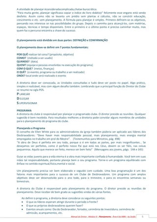 6
Manual do Diretor - Módulo VI - Planejamento - Área 4 da MBN – by Serjão
A atividade de planejar éconsideradacomplicada,chatae burocrática.
“Para muita gente, planejar significava copiar o índice do livro didático” felizmente esse engano está sendo
desfeito. Assim como não se levanta um prédio sem plantas e cálculos, não se constrói educação,
crescimento e etc. sem planejamento. A fórmula para planejar é simples. Primeiro definem-se os objetivos,
pensando nos interesse se nas possibilidades do grupo. Depois o caminho para alcançá-los, com matérias,
espaços, técnicas e tempo disponíveis. Entre o primeiro e o último ponto é preciso caminhar muito, mas
quem faz o percurso encontra a chave do sucesso.
O planejamento está dividido em duas partes: DEFINIÇÃO e CONFIRMAÇÃO
O planejamento deve-se definir em 7 pontos fundamentais:
POR QUÊ realizar tal coisa? (propósito, objetivo)
COMO? (método a ser usado)
QUANDO? (data)
QUEM? (equipe e pessoas envolvidas na execução do programa)
COM O QUE? (meios, finanças)
O QUÊ? (o evento, programa ou trabalho a ser realizado)
ONDE? local onde será realizado o evento
A diretoria deve ser convocada, as Unidades consultadas e tudo deve ser posto no papel. Algo prático,
simples e realizável, mas com algum desafio também. Lembrando que a principal função do Diretor do Clube
se resume na sigla PDS.
P LANEJAR
D ELEGAR
S UPERVISIONAR
PROGRAMA
A diretoria do clube é responsável por planejar o programado clube. O diretor preside as reuniões. Qualquer
sugestão é bem recebida. Para resultados melhores a diretoria pode convidar alguns membros de unidades
para o planejamento do programa do clube.
Planejando o Programa
O conselho de Ellen White para os administradores da igreja também poderia ser aplicado aos líderes dos
Desbravadores: “Deve haver mais responsabilidade pessoal, mais planejamento, mais energia mental
empregados no trabalho em prol do Mestre”. (Testemunhos para Ministros, pág. 498)
“A obra de Deus é perfeita em seu todo, porque o é em todas as partes, por mais insignificantes... Se
desejamos ser perfeitos, como é perfeito nosso Pai que está nos Céus, devem os ser fiéis, nas coisas
pequeninas. Aquilo que merece ser feito, merece ser bem feito” (Mensagens aos jovens, págs. 144 e 145)
Guiar as vidas juvenis para a vida eterna é a obra mais importante confiada à humanidade. Você tem em suas
mãos tal responsabilidade, portanto planeje bem o seu programa. Torne-o um programa equilibrado com
ênfase no sentido espiritual,físico,mental e social.
Um planejamento precisa ser bem elaborado e seguido com cuidado. Uma boa programação é um dos
fatores mais importantes para o sucesso de um Clube de Desbravadores. Um programa com amplos
objetivos deve ser desenvolvido para o ano todo, para o trimestre, e para os encontros semanais ou
bimestrais.
A diretoria do Clube é responsável pelo planejamento do programa. O diretor preside as reuniões de
planejamento. Deve receber de bom grado as sugestões vindas de várias fontes.
Ao definir o programa, a diretoria deve considerar os seguintes pontos:
 O que os líderes esperam atingir durante o período à frente?
 O que os próprios desbravadores querem fazer?
 Eventos anuais como: Dia do Desbravador, feriados, cerimônia de Investidura, cerimônia de
admissão, acampamentos, etc.
 