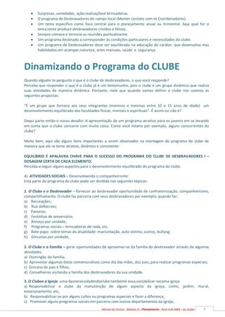 7
Manual do Diretor - Módulo VI - Planejamento - Área 4 da MBN – by Serjão
 Surpresas, variedades, ação,realizaçõese brincadeiras.
 O programa de Desbravadores do campo local (Manter contato com os Coordenadores).
 Um tema específico como foco central para o planejamento anual ou trimestral. Seja qual for o
tema,tente produzir desbravadores cristãos e felizes.
 Sempre comece e termine as reuniões pontualmente.
 Um programa destinado a corresponder às condições particulares e necessidades do clube.
 Um programa de Desbravadores deve ser equilibrado na educação do caráter, que desenvolva mas
habilidades em acampar,natureza, artes manuais, saúde e segurança.
Dinamizando o Programa do CLUBE
Quando alguém te pergunta o que é o clube de desbravadores, o que você responde?
Perceba que responder o que é o clube já é um testemunho, pois o clube é um grupo dinâmico que realiza
suas atividades de maneira dinâmica. Portanto, note que quando vamos definir o clube nós usamos as
seguintes propostas:
“É um grupo que fornece aos seus integrantes (meninos e meninas entre 10 e 15 anos de idade) um
desenvolvimento equilibrado das faculdades físicas, mentais e espirituais”. É assim ou não é?
Daqui parte então o nosso desafio: A apresentação de um programa atrativo para os juvenis em se levando
em conta que o clube concorre com muita coisa. Como você listaria por exemplo, alguns concorrentes do
clube?
Muito bem, aqui vão alguns itens importantes a serem observados na montagem do programa do clube de
maneira que ele se torne atrativo, dinâmico e consistente:
EQUILÍBRIO É APALAVRA CHAVE PARA O SUCESSO DO PROGRAMA DO CLUBE DE DESBRAVADORES I –
DOSAGEM CERTA DE CADA ELEMENTO:
Perceba a seguir alguns aspectos para o desenvolvimento equilibrado do programa do clube:
A) ATIVIDADES SOCIAIS – Desenvolvendo o companheirismo:
Esta parte do programa do clube pode ser dividida nos seguintes tópicos:
1. O Clube e o Desbravador – fornecer ao desbravador oportunidade de confraternização, companheirismo,
compartilhamento. O clube faz parceria com seus desbravadores por exemplo, quando faz:
a) Recreações;
b) Rua doRecreio;
c) Passeios;
d) Festinhas de aniversário;
e) Almoço por unidade;
f) Programas sociais – brincadeiras de roda, etc.
g) Bate-papo sobre temas da atualidade: masturbação, auto-estima, outros, bullyng;
h) Gincanas por unidade;
2. O Clube e a Família – gerar oportunidades de aproximar-se da família do desbravador através de algumas
atividades:
a) Domingão da família;
b) Aproveitar algumas datas comemorativas como dia das mães, dos pais, para realizar programas especiais;
c) Gincana de pais e filhos;
d) Conselheiros visitando a família dos desbravadores da sua unidade.
3. O Clubee a Igreja -uma dasnecessidadesdoclube tambémé essa;sociabilizar-secoma igreja.
a) Responsabilizar o clube da manutenção de algum aspecto da igreja, como; jardim, mural,
estacionamento, etc;
b) Responsabilizar-se por alguns cultos ou programas especiais e fazer a diferença;
c) Promover alguns programas sociais em parceria com outros departamentos da igreja;
 