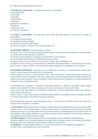 8
Manual do Diretor - Módulo VI - Planejamento - Área 4 da MBN – by Serjão
d) Realizar programas especiais de louvor.
4. O Clube com outros Clubes – Atividades que podem ser realizadas:
a) Acampamentos;
b) Excursões;
c) Reuniões;
e) Caminhadas;
f) Musicais;
g) Projetos comunitários;
h) Batismos
I) Domingo total;
j) Projetos comunitários.
5. O Clube e a Comunidade - uma das coisas que o clube não pode esquecer é que precisa ser amigo da
comunidade.
a) Campanhas de vacinação;
b) Campanhas contra a dengue;
c) Auxilio em enchentes, calamidades;
d) Semanas especiais – trânsito, meio ambiente, pátria, etc
B) ATIVIDADES MENTAIS – Desenvolvendo o intelecto:
a) Realizar com o clube todo especialidades diferentes áreas: natureza, prática, missionárias, manuais, ADRA,
etc. Sempre lembrando da palavra “equilíbrio”;
b) Fornecer oportunidade da realização de especialidades na área prática;
c) Convide alguns profissionais em diferentes áreas para auxiliar;
d) Faça parceria com pais, empresas, lojas, Escolas, Parques, Roças, zoológicos, etc;
e) Explorar as artes manuais, pois desenvolve as habilidades dos desbravadores e ainda pode gerar recursos
para o clube, ou mesmo, motivar uma feira de artesanatos, exposição em shoppings ou em praças,etc.
C) ATIVIDADES ESPIRITUAIS – desenvolve a fé e o hábito do crescimento no relacionamento vertical (com
Deus) e o relacionamento horizontal (com o Semelhante).
Podemos dizer que este é o “carro chefe do clube”. Aqui encontramos o ponto principal da existência do
mesmo todas as outras atividades atuam como suporte para o bom funcionamento desta parte do programa.
Podemos nos servir de alguns recursos, métodos e procedimentos que nos ajudarão a ter êxito neste tipo de
evangelismo, aqui vão algumas dicas:
A criatividade faz a diferença. A faixa-etária dos desbravadores é a idade da curiosidade, então explore
bastante este aspecto. É só colocar a cabeça pra funcionar e as coisas começam a andar bem.
Evite o mesmismo. Não é bom ter um programa “engessado”. Tente na medida do possível variar algumas
coisas, lugares, pessoas, etc.
Recursos Áudio - Visuais. Estes recursos chamam atenção, desperta curiosidade, mantemos atraídos e podem
ser muitas coisas práticas, até mesmo recursos da natureza.
Em se tratando do programa espiritual geral do clube, é necessário usar equilíbrio e bom senso. Aqui vão
dicas gerais de programas e atividades:
a) Classe Bíblica. Basicamente deve ser realizado visando realizar festas batismais em pelo menos duas datas
especiais no ano – o dia do desbravador e o batismo da primavera. Já existem recursos suficientes fornecidos
pela Igreja para que o seu clube realiza esta classe como máximo de qualidade possível. Esta classe deve ser
realizada de maneira alegre, dinâmica e se possível com alguns louvores também. Precisamos fazer deste um
dos melhores momentos da reunião do clube.
b) História daIgreja. Enquanto os desbravadores não batizados estão envolvidos na classe bíblica,os
batizados poderiam estar recebendo algumas instruções sobre a história da igreja, de maneira que teríamos
dois grupos distintos recebendo instruções diferenciadas ao mesmo tempo.
c) Evangelismo. O clube de desbravadores é um instrumento poderoso na realização do evangelismo.
O clube realiza o seu evangelismo em vários aspectos:
 