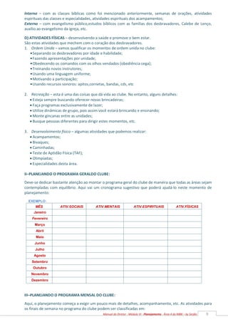 9
Manual do Diretor - Módulo VI - Planejamento - Área 4 da MBN – by Serjão
MÊS ATIV.SOCIAIS ATIV.MENTAIS ATIV.ESPIRITUAIS ATIV.FÍSICAS
Janeiro
Fevereiro
Março
Abril
Maio
Junho
Julho
Agosto
Setembro
Outubro
Novembro
Dezembro
Interno – com as classes bíblicas como foi mencionado anteriormente, semanas de orações, atividades
espirituais das classes e especialidades, atividades espirituais dos acampamentos;
Externo – com evangelismo público,estudos bíblicos com as famílias dos desbravadores, Calebe de Lenço,
auxílio ao evangelismo da igreja, etc.
D) ATIVIDADES FÍSICAS – desenvolvendo a saúde e promove o bem estar.
São estas atividades que mechem com o coração dos desbravadores.
1. Ordem Unida – vamos qualificar os momentos de ordem unida no clube:
•Separando os desbravadores por idade e habilidade;
•Fazendo apresentações por unidade;
•Obedecendo os comandos com os olhos vendados (obediência cega);
•Treinando novos instrutores;
•Usando uma linguagem uniforme;
•Motivando a participação;
•Usando recursos sonoros: apitos,cornetas, bandas, cds, etc
2. Recreação – esta é uma das coisas que dá vida ao clube. No entanto, alguns detalhes:
 Esteja sempre buscando oferecer novas brincadeiras;
 Faça programas exclusivamente de lazer;
 Utilize dinâmicas de grupo, pois assim você estará brincando e ensinando;
 Monte gincanas entre as unidades;
 Busque pessoas diferentes para dirigir estes momentos, etc.
3. Desenvolvimento físico – algumas atividades que podemos realizar:
 Acampamentos;
 Bivaques;
 Caminhadas;
 Teste de Aptidão Física (TAF);
 Olimpíadas;
 Especialidades desta área.
II–PLANEJANDO O PROGRAMA GERALDO CLUBE:
Deve-se dedicar bastante atenção ao montar o programa geral do clube de maneira que todas as áreas sejam
contempladas com equilíbrio. Aqui vai um cronograma sugestivo que poderá ajudá-lo neste momento de
planejamento:
EXEMPLO:
III–PLANEJANDO O PROGRAMA MENSAL DO CLUBE:
Aqui, o planejamento começa a exigir um pouco mais de detalhes, acompanhamento, etc. As atividades para
os finais de semana no programa do clube podem ser classificadas em:
 