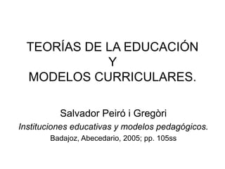 TEORÍAS DE LA EDUCACIÓN
Y
MODELOS CURRICULARES.
Salvador Peiró i Gregòri
Instituciones educativas y modelos pedagógicos.
Badajoz, Abecedario, 2005; pp. 105ss
 