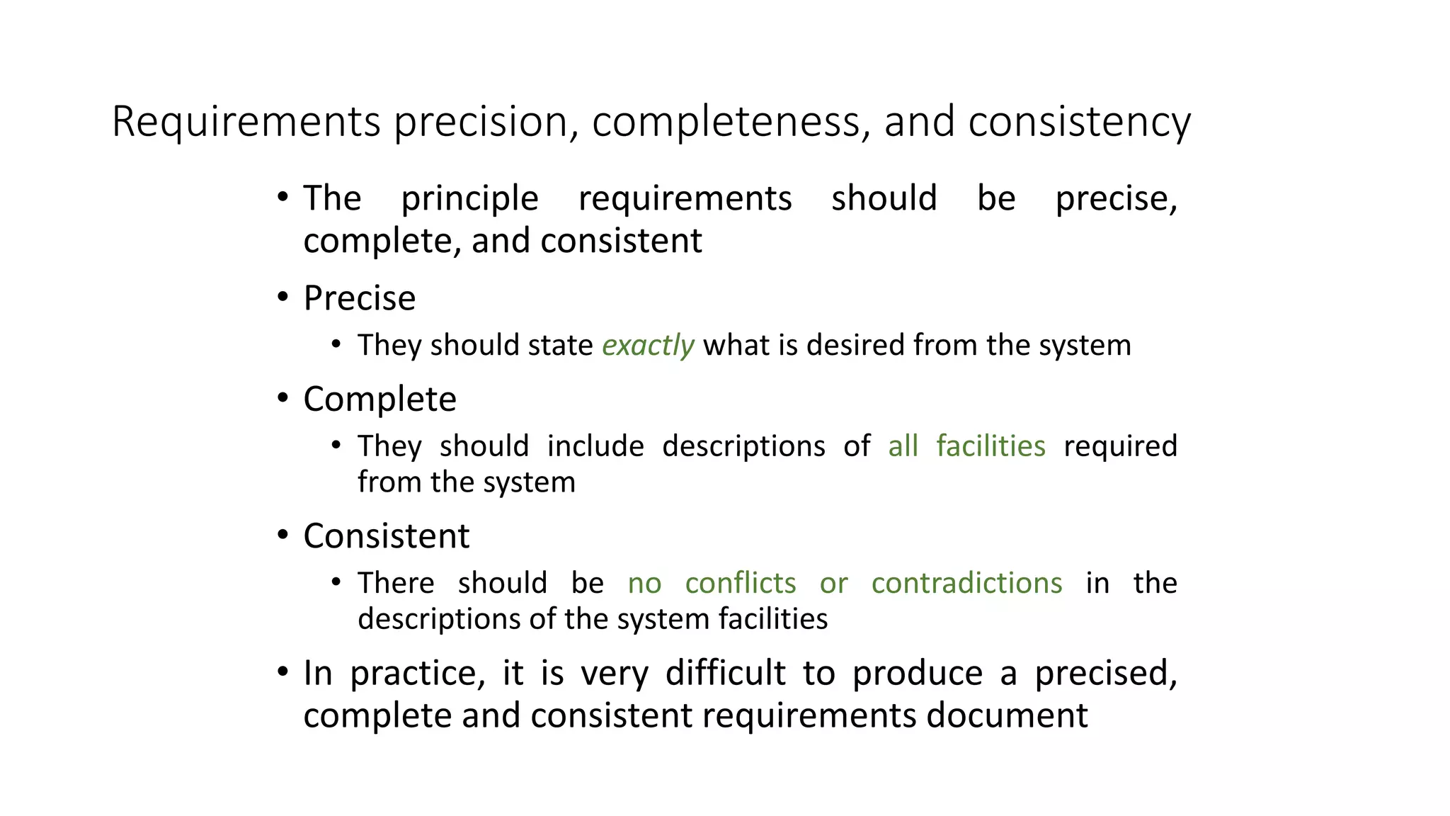 Requirements precision, completeness, and consistency
• The principle requirements should be precise,
complete, and consistent
• Precise
• They should state exactly what is desired from the system
• Complete
• They should include descriptions of all facilities required
from the system
• Consistent
• There should be no conflicts or contradictions in the
descriptions of the system facilities
• In practice, it is very difficult to produce a precised,
complete and consistent requirements document
 