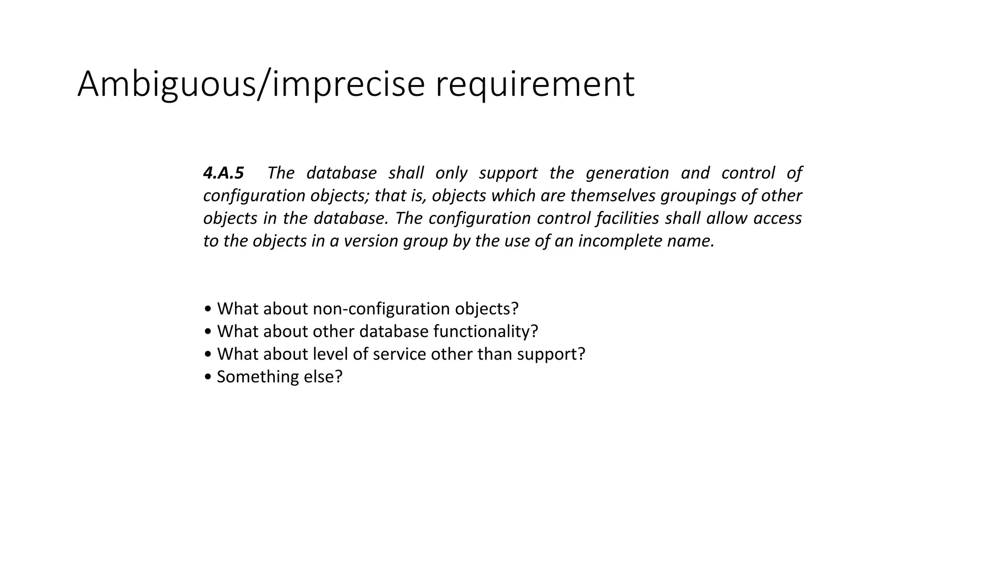 Ambiguous/imprecise requirement
4.A.5 The database shall only support the generation and control of
configuration objects; that is, objects which are themselves groupings of other
objects in the database. The configuration control facilities shall allow access
to the objects in a version group by the use of an incomplete name.
• What about non-configuration objects?
• What about other database functionality?
• What about level of service other than support?
• Something else?
 