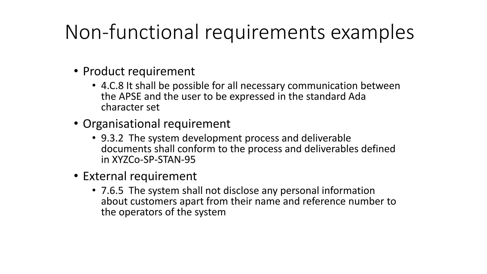 Non-functional requirements examples
• Product requirement
• 4.C.8 It shall be possible for all necessary communication between
the APSE and the user to be expressed in the standard Ada
character set
• Organisational requirement
• 9.3.2 The system development process and deliverable
documents shall conform to the process and deliverables defined
in XYZCo-SP-STAN-95
• External requirement
• 7.6.5 The system shall not disclose any personal information
about customers apart from their name and reference number to
the operators of the system
 