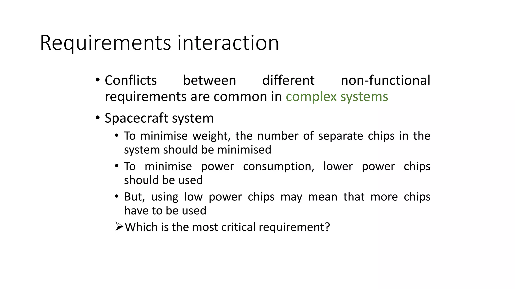 Requirements interaction
• Conflicts between different non-functional
requirements are common in complex systems
• Spacecraft system
• To minimise weight, the number of separate chips in the
system should be minimised
• To minimise power consumption, lower power chips
should be used
• But, using low power chips may mean that more chips
have to be used
Which is the most critical requirement?
 