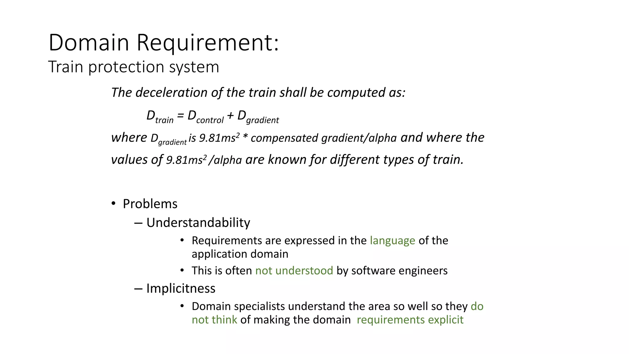 Domain Requirement:
Train protection system
The deceleration of the train shall be computed as:
Dtrain = Dcontrol + Dgradient
where Dgradient is 9.81ms2 * compensated gradient/alpha and where the
values of 9.81ms2 /alpha are known for different types of train.
• Problems
– Understandability
• Requirements are expressed in the language of the
application domain
• This is often not understood by software engineers
– Implicitness
• Domain specialists understand the area so well so they do
not think of making the domain requirements explicit
 