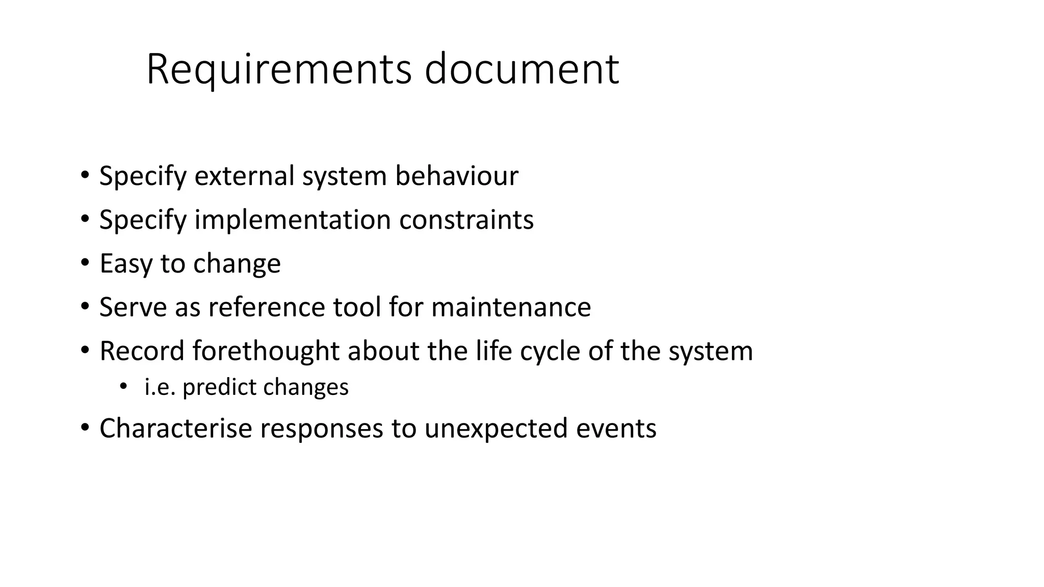 Requirements document
• Specify external system behaviour
• Specify implementation constraints
• Easy to change
• Serve as reference tool for maintenance
• Record forethought about the life cycle of the system
• i.e. predict changes
• Characterise responses to unexpected events
 