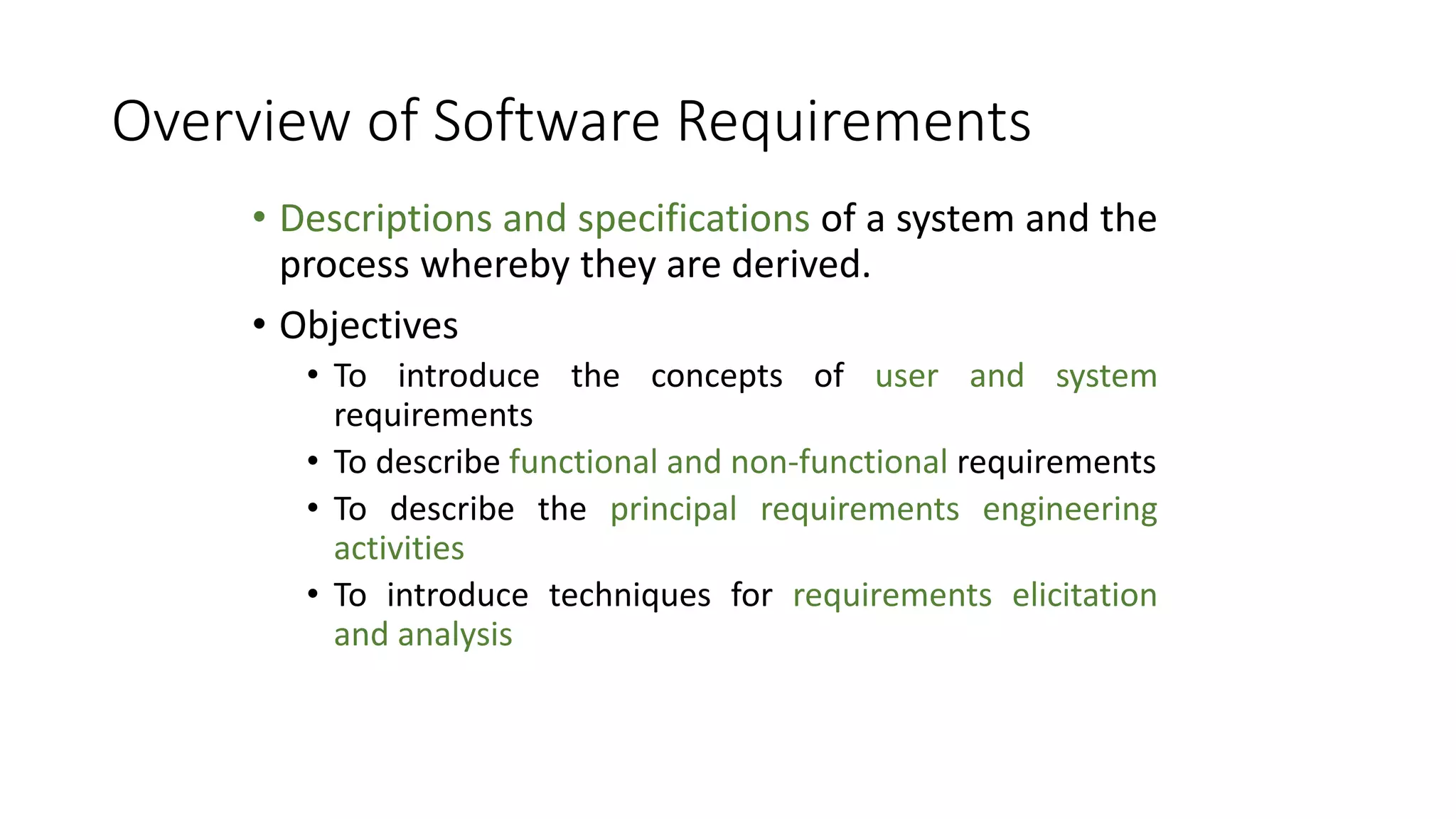 Overview of Software Requirements
• Descriptions and specifications of a system and the
process whereby they are derived.
• Objectives
• To introduce the concepts of user and system
requirements
• To describe functional and non-functional requirements
• To describe the principal requirements engineering
activities
• To introduce techniques for requirements elicitation
and analysis
 