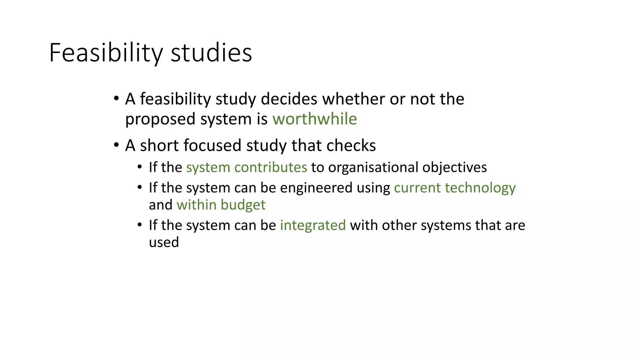Feasibility studies
• A feasibility study decides whether or not the
proposed system is worthwhile
• A short focused study that checks
• If the system contributes to organisational objectives
• If the system can be engineered using current technology
and within budget
• If the system can be integrated with other systems that are
used
 