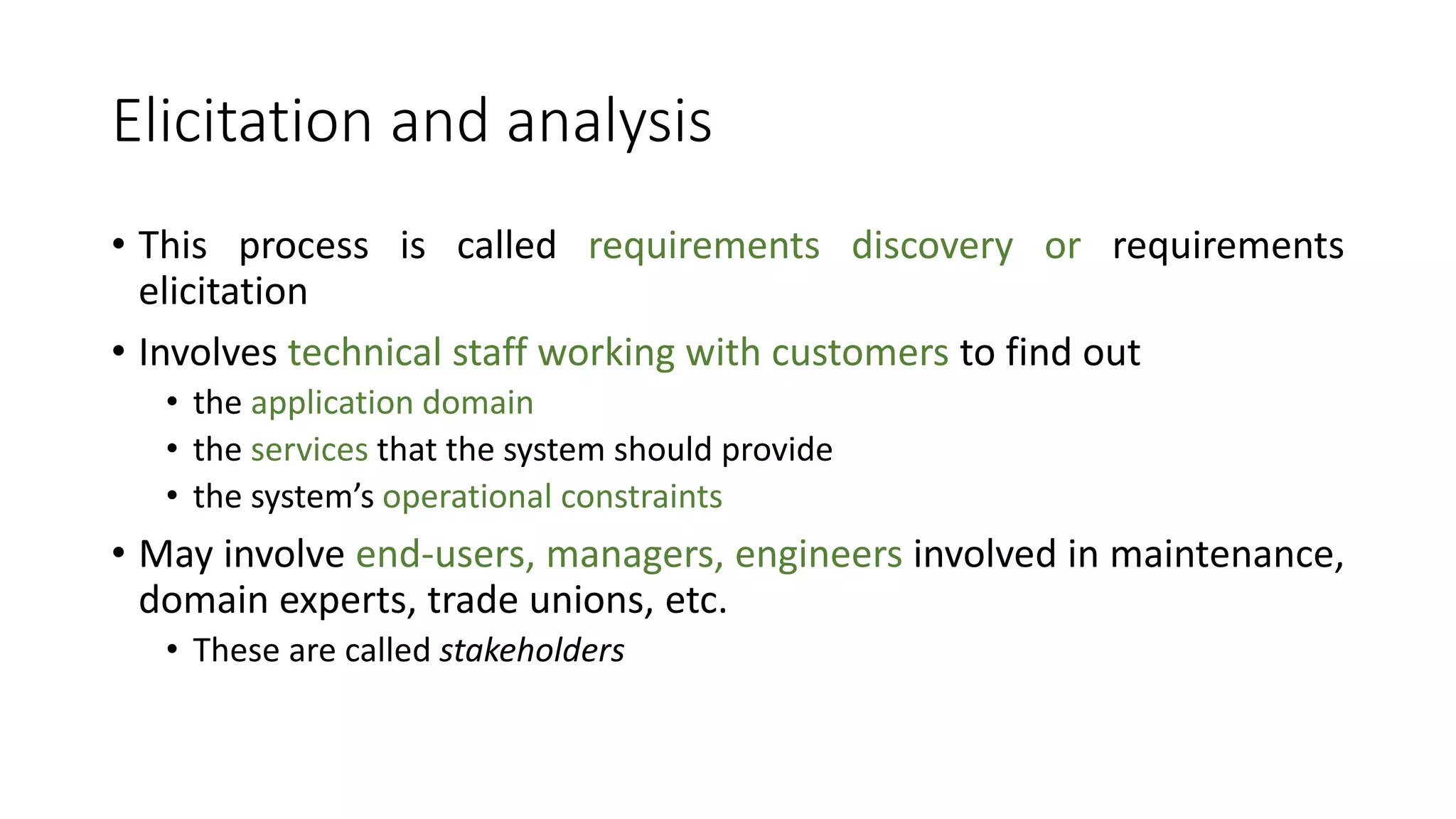 Elicitation and analysis
• This process is called requirements discovery or requirements
elicitation
• Involves technical staff working with customers to find out
• the application domain
• the services that the system should provide
• the system’s operational constraints
• May involve end-users, managers, engineers involved in maintenance,
domain experts, trade unions, etc.
• These are called stakeholders
 