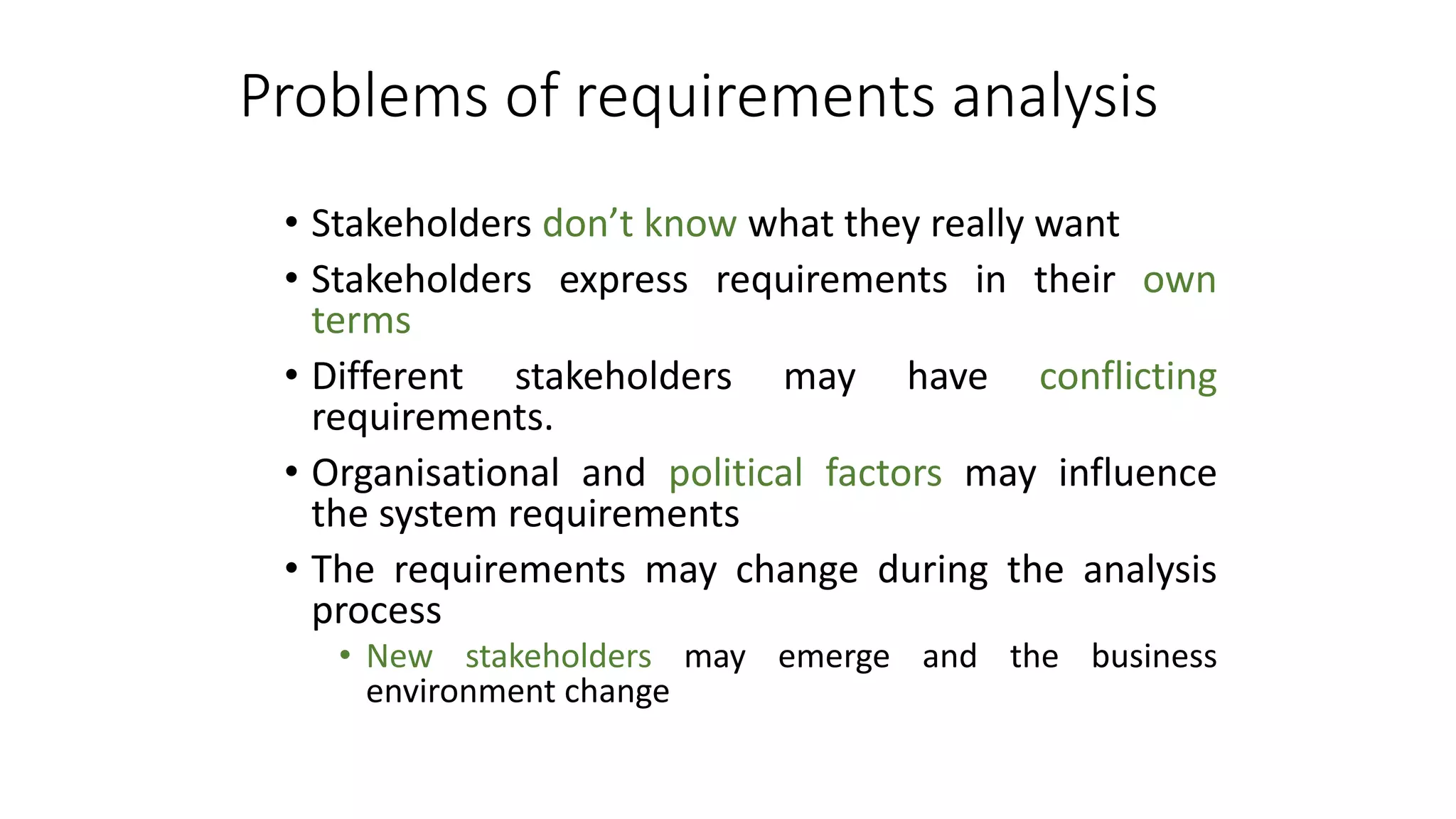 Problems of requirements analysis
• Stakeholders don’t know what they really want
• Stakeholders express requirements in their own
terms
• Different stakeholders may have conflicting
requirements.
• Organisational and political factors may influence
the system requirements
• The requirements may change during the analysis
process
• New stakeholders may emerge and the business
environment change
 