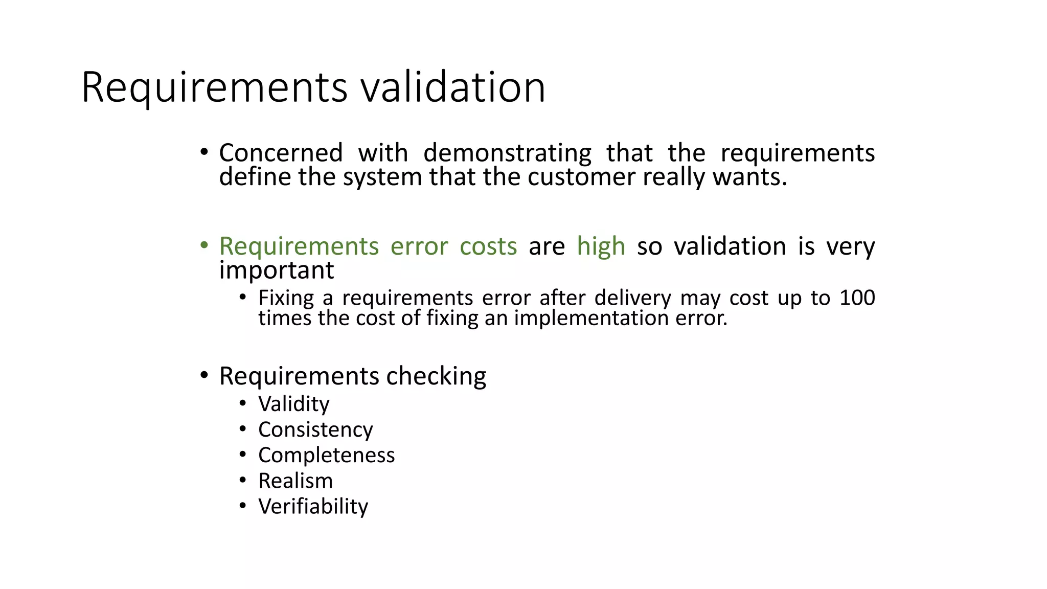 Requirements validation
• Concerned with demonstrating that the requirements
define the system that the customer really wants.
• Requirements error costs are high so validation is very
important
• Fixing a requirements error after delivery may cost up to 100
times the cost of fixing an implementation error.
• Requirements checking
• Validity
• Consistency
• Completeness
• Realism
• Verifiability
 