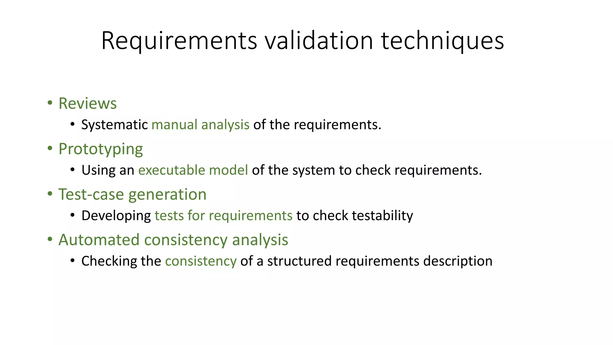 Requirements validation techniques
• Reviews
• Systematic manual analysis of the requirements.
• Prototyping
• Using an executable model of the system to check requirements.
• Test-case generation
• Developing tests for requirements to check testability
• Automated consistency analysis
• Checking the consistency of a structured requirements description
 