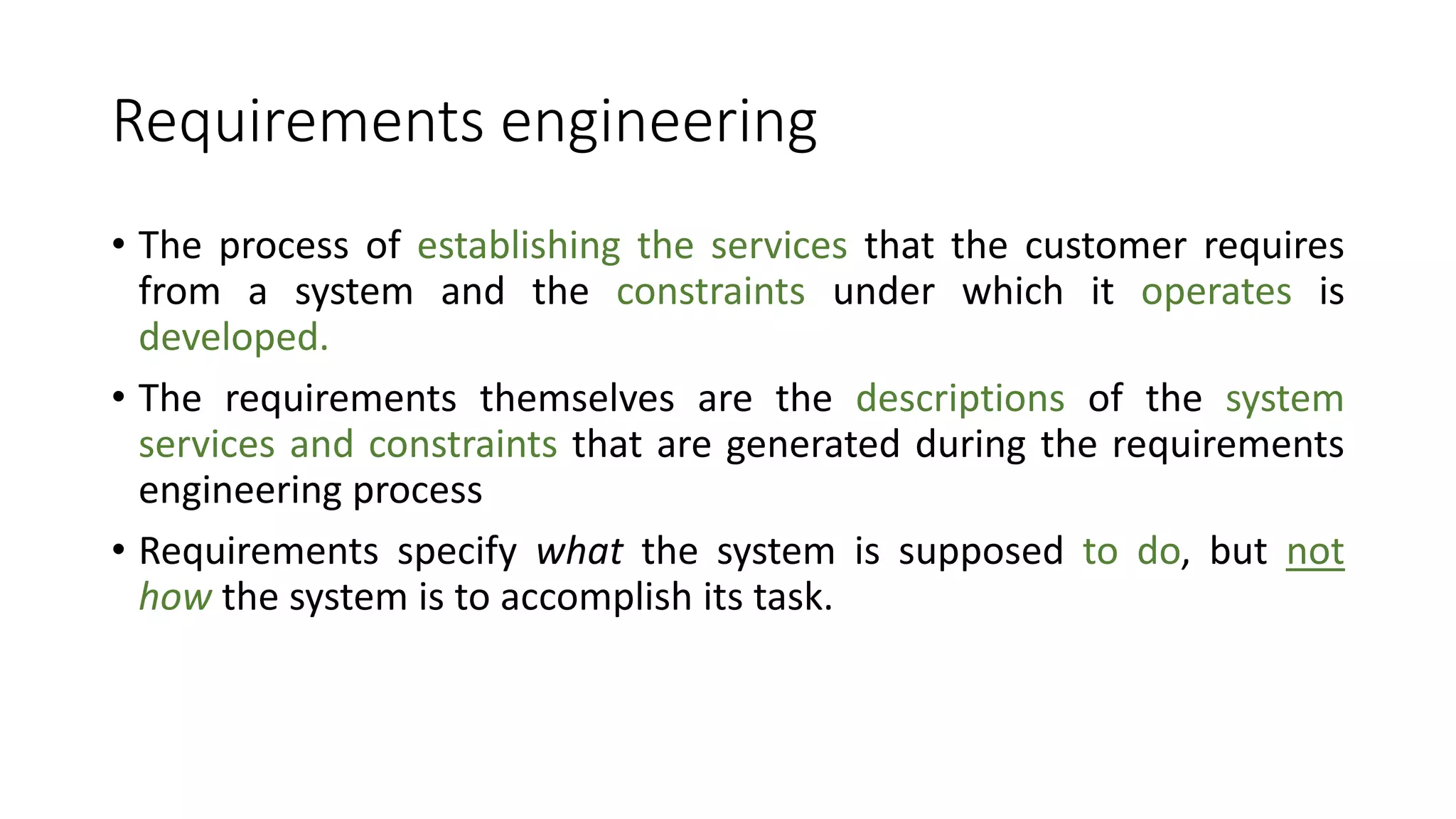 Requirements engineering
• The process of establishing the services that the customer requires
from a system and the constraints under which it operates is
developed.
• The requirements themselves are the descriptions of the system
services and constraints that are generated during the requirements
engineering process
• Requirements specify what the system is supposed to do, but not
how the system is to accomplish its task.
 
