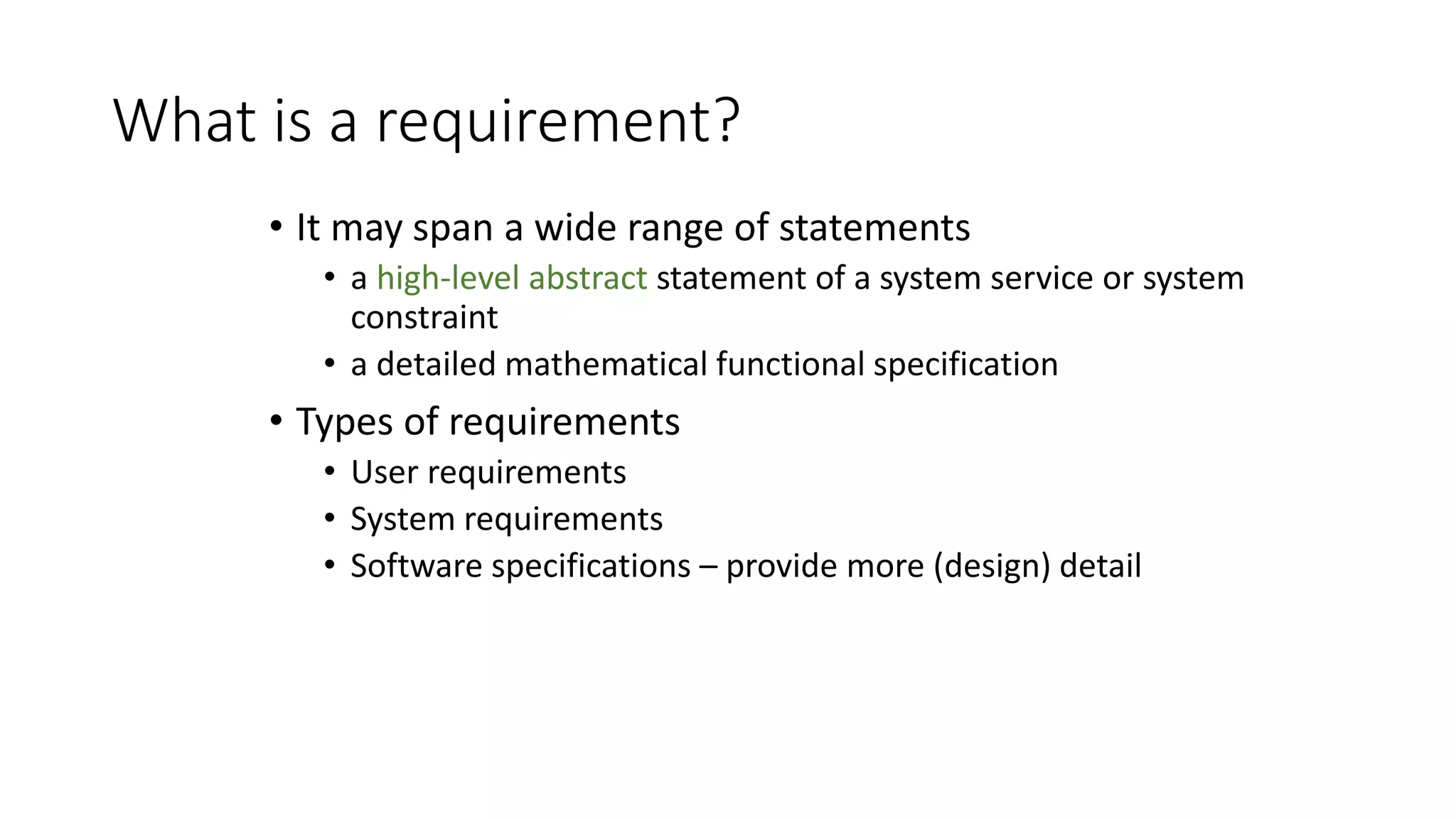 What is a requirement?
• It may span a wide range of statements
• a high-level abstract statement of a system service or system
constraint
• a detailed mathematical functional specification
• Types of requirements
• User requirements
• System requirements
• Software specifications – provide more (design) detail
 