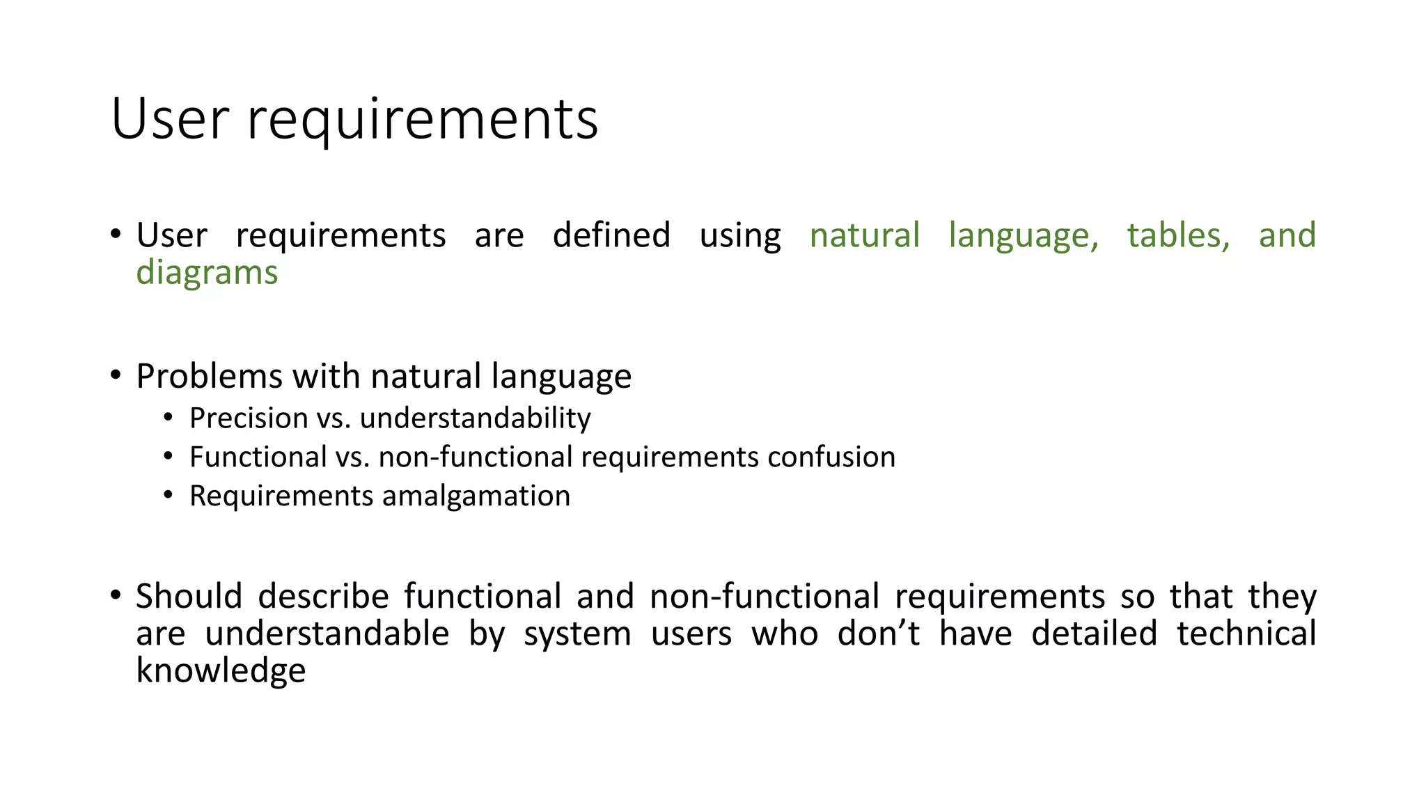 User requirements
• User requirements are defined using natural language, tables, and
diagrams
• Problems with natural language
• Precision vs. understandability
• Functional vs. non-functional requirements confusion
• Requirements amalgamation
• Should describe functional and non-functional requirements so that they
are understandable by system users who don’t have detailed technical
knowledge
 