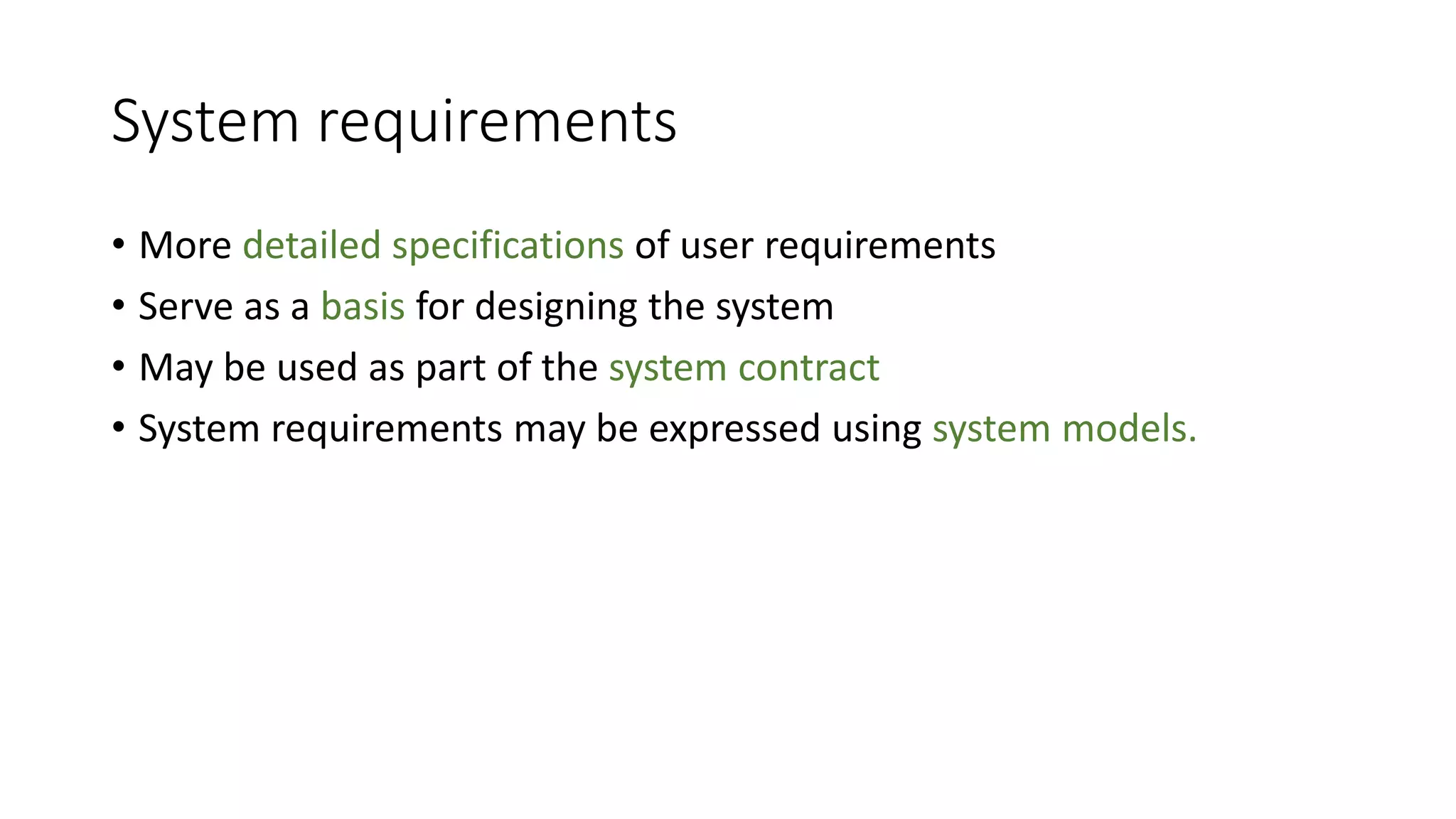 System requirements
• More detailed specifications of user requirements
• Serve as a basis for designing the system
• May be used as part of the system contract
• System requirements may be expressed using system models.
 