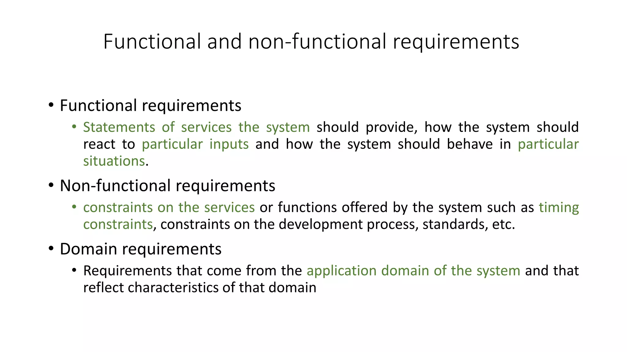 Functional and non-functional requirements
• Functional requirements
• Statements of services the system should provide, how the system should
react to particular inputs and how the system should behave in particular
situations.
• Non-functional requirements
• constraints on the services or functions offered by the system such as timing
constraints, constraints on the development process, standards, etc.
• Domain requirements
• Requirements that come from the application domain of the system and that
reflect characteristics of that domain
 