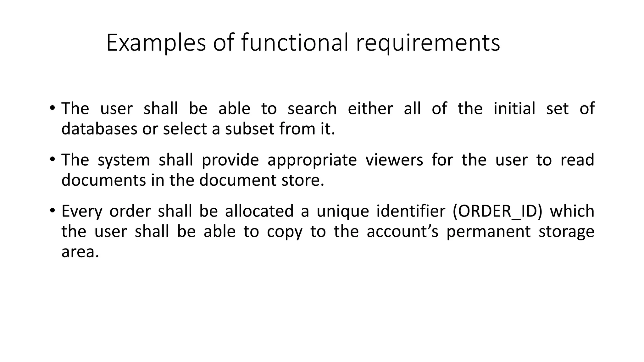 Examples of functional requirements
• The user shall be able to search either all of the initial set of
databases or select a subset from it.
• The system shall provide appropriate viewers for the user to read
documents in the document store.
• Every order shall be allocated a unique identifier (ORDER_ID) which
the user shall be able to copy to the account’s permanent storage
area.
 