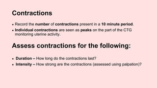 Contractions
● Record the number of contractions present in a 10 minute period.
● Individual contractions are seen as peaks on the part of the CTG
monitoring uterine activity.
Assess contractions for the following:
● Duration – How long do the contractions last?
● Intensity – How strong are the contractions (assessed using palpation)?
 