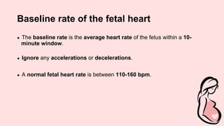 Baseline rate of the fetal heart
● The baseline rate is the average heart rate of the fetus within a 10-
minute window.
● Ignore any accelerations or decelerations.
● A normal fetal heart rate is between 110-160 bpm.
 