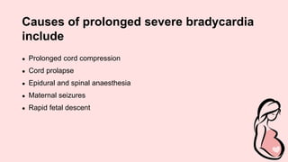 Causes of prolonged severe bradycardia
include
● Prolonged cord compression
● Cord prolapse
● Epidural and spinal anaesthesia
● Maternal seizures
● Rapid fetal descent
 