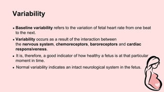 Variability
● Baseline variability refers to the variation of fetal heart rate from one beat
to the next.
● Variability occurs as a result of the interaction between
the nervous system, chemoreceptors, baroreceptors and cardiac
responsiveness.
● It is, therefore, a good indicator of how healthy a fetus is at that particular
moment in time.
● Normal variability indicates an intact neurological system in the fetus.
 